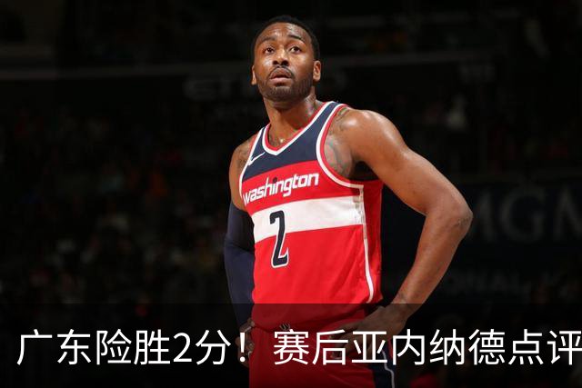 广东险胜2分！赛后亚内纳德点评成焦点，崔永熙谈绝杀，胡明轩说的很实在