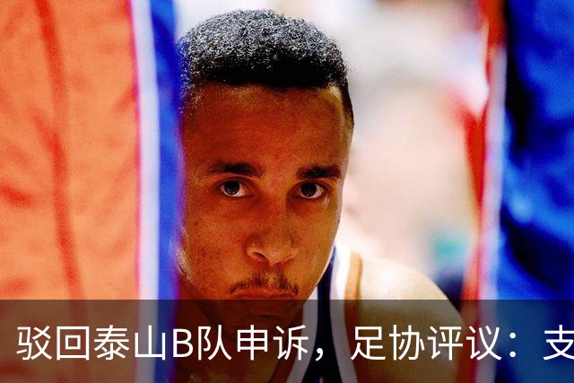 驳回泰山B队申诉，足协评议：支持越位判罚；改判符合判罚程序